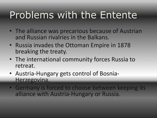 Problems with the Entente
• The alliance was precarious because of Austrian
  and Russian rivalries in the Balkans.
• Russia invades the Ottoman Empire in 1878
  breaking the treaty.
• The international community forces Russia to
  retreat.
• Austria-Hungary gets control of Bosnia-
  Herzegovina.
• Germany is forced to choose between keeping its
  alliance with Austria-Hungary or Russia.
 