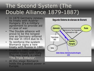 The Second System (The
Double Alliance 1879-1887)
• In 1879 Germany renews
  its treaty with Austria-
  Hungary. It’s a military
  agreement to provide aid
  in case of war.
• The Double alliance will
  prove to be the longest
  one as Germany entered
  the war in 1914 due to it.
• To reinforce the system
  Bismarck signs a new
  treaty with Russia in 1881.
• Finally in 1882 makes
  another treaty with Italy.
  This new treaty is called
  “The Triple Alliance”.
• At this stage Bismarck
  holds the greatest power in
  Europe.
 