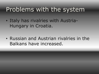 Problems with the system
• Italy has rivalries with Austria-
  Hungary in Croatia.

• Russian and Austrian rivalries in the
  Balkans have increased.
 