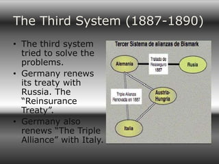 The Third System (1887-1890)
• The third system
  tried to solve the
  problems.
• Germany renews
  its treaty with
  Russia. The
  “Reinsurance
  Treaty”.
• Germany also
  renews “The Triple
  Alliance” with Italy.
 