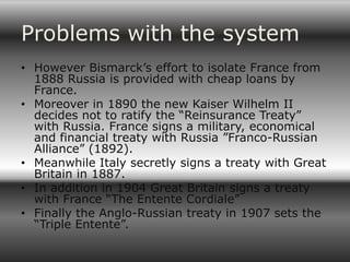 Problems with the system
• However Bismarck’s effort to isolate France from
  1888 Russia is provided with cheap loans by
  France.
• Moreover in 1890 the new Kaiser Wilhelm II
  decides not to ratify the “Reinsurance Treaty”
  with Russia. France signs a military, economical
  and financial treaty with Russia ”Franco-Russian
  Alliance” (1892).
• Meanwhile Italy secretly signs a treaty with Great
  Britain in 1887.
• In addition in 1904 Great Britain signs a treaty
  with France “The Entente Cordiale”
• Finally the Anglo-Russian treaty in 1907 sets the
  “Triple Entente”.
 