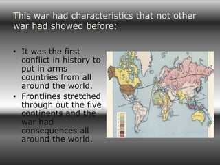 This war had characteristics that not other
war had showed before:

• It was the first
  conflict in history to
  put in arms
  countries from all
  around the world.
• Frontlines stretched
  through out the five
  continents and the
  war had
  consequences all
  around the world.
 