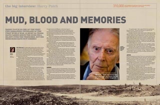 310,000

the big interview: Harry Patch	

the number of British casualties incurred
during The Third Battle of Ypres

Mud, blood and memories
Harry Patch is one of the very
few remaining veterans of the
First World War. Almost 90 years
have passed since the guns fell
silent over the trenches, but his
memories have not dimmed

Report:
Lorraine
McBride
Picture:
Allan House

20

108-YEAR-OLD First World War veteran Harry Patch’s life is
a story of survival against the odds. His life has spanned the
20th Century and touched two more. Although frail, Harry
remains very much the trooper, and when the Defence Focus
photographer and I visited him at his care home in Wells,
Somerset, he was sitting alongside his 90-something girlfriend,
Doris (whom he gallantly walks to her bedroom every night),
smiling and keen to chat.
90 years ago, Harry was called up for war service, and
he joined the Duke of Cornwall’s Light Infantry and became
a machine gunner. In 1917 he spent his 19th birthday in the
trenches of Passchendaele in Belgium, and although he was
not called to go into action there, he watched as the men of the
Yorkshire and Lancashire Regiments went over the top and into
the teeth of German gunfire, at the start of what is sometimes
called the Third Battle of Ypres.
A little later at Pilkem Ridge it was Harry’s turn to face
the fire. He recalls the bewildered looks on the men’s faces
as they advanced. “We crawled because if you stood up
you’d be killed,” he says, pausing to catch his breath. “All
over the battlefield the wounded were lying there, English
and German, all crying for help. But we couldn’t stop to help
them. I came across a Cornishman ripped from shoulder to
waist by shrapnel, his stomach on the ground beside him. As
I got to him, he said, ‘Shoot me.’ But before I could draw my
revolver, he died. I was with him for the last 60 seconds of his
life. He gasped just one word: ‘Mother.’ That one word has run

through my brain for 88 years. I will never forget it.”
Harry endured several near misses. At one point, four
Germans were running towards him, one with his bayonet
pointing towards his chest. He fired, hitting the German in the
shoulder. When he stumbled on, Harry shot him in the leg,
sparing his life.
A few short weeks later a shell killed Harry’s three best
pals. There in the hellish trenches, Harry had enjoyed the best
friendships of his life. When he received a parcel of tobacco and
cigarettes from his doting mum, he always shared them around,
as did the other lads.
They had slept in lice-infested dugouts with hungry rats
scrabbling at their feet. “We daren’t have anything leather as
they’d chew it away,” he says. “They’d gnaw our laces, so we
kept our boots on. But we let the rats live. We weren’t interested
in rats, just the Germans.”
Relationships between officers and men were not always
so genial. “If you had an officer you didn’t like, one round was
enough,” he says somewhat enigmatically. “But ours were OK.”
Harry’s war service lasted two years, but he has spent
the subsequent 88 years reliving it. Now he finds himself in
increasing demand from the media, who are keen to hear the
voice of a generation that is almost gone.
After the war he worked as a plumber, and he ran his own
successful firm. He met his future wife, Ada, in Birmingham. He
was running for a bus and collided with her as she skipped down
the steps from a cinema. “I picked her up, dusted her down and
took her home,” he says, his eyes lighting up at the memory.
They had 58 years of happy marriage until Ada’s death in 1976.
Both of their sons are now also dead.

Looking
back: Harry
Patch has
seen too
much

SADNESS
He never intended to return to the battlefields. There was just
too much sadness. Eventually someone convinced him that he
should do so. But arriving at Pilkem Ridge, Harry found he could
not bring himself to get out of the coach. “I sat there and cried,”
he says.
He went back a second time some years later to meet the
German veteran Charles Kuentz. The two old soldiers had lunch
at Ypres and spent an emotional afternoon together, often in
silence, as they remembered the noise, gas, mud and the cries
of the fallen.

“He gasped just one word:
‘Mother.’ That one word has
run through my brain for 88
years. I will never forget it.”

issue #206 MAR/07

“It’s a pity he died,” Harry says of the former enemy who
became a friend. “He was the same as me: a pacifist. He
couldn’t see any benefit to war at all.”
Perhaps more than anyone else, he has a right to be cynical
about the way a nation’s youth can be taken to war. When he sees
TV news reports on Iraq or Afghanistan, he worries that history
could repeat itself. He is not the first to wish that, somehow, the
leaders who often get us into these situations could be made to
feel something of the burdon that young men and (these days)
women must carry in wartime. “If leaders can can’t agree, the
best thing would be to give them a rifle each, put them in a field
and let them fight it out,” he says.
Last year, Harry received a letter from Tony Blair, and he
subsequently met the PM. What did he tell him? “Exactly what
I’m telling you. War is organised murder, nothing else.”
He also told Tony Blair his view about the First World War
soldiers who were executed for alleged cowardice or desertion.
“Those people weren’t cowards,” he says. “Whether my words
had any effect, I don’t know. But three days afterwards, the
victims were pardoned.”
JUSTICE
Does he feel guilty surviving? There is no reason why he should,
but luck is a fickle thing, and those, like Harry, who have had it in
spades sometime ponder on the justice of it. His reply suggests
it is a delicate point. “I’ve often wondered…” His voice breaks
and he does not go on. The memories are flooding back.
Perhaps he remembers simply that he was as terrified as
the next man, and no more of a hero. He says that throughout
his time at the front, he dreamt only of going home.
“Stop now,” he whispers, and we do.
Harry Patch is, literally unique, as while a few other
veterans of the war survive, he is the only one who fought in the
trenches. Consequently he has attained some fame late in life.
He received an honorary degree from Bristol University and in
1999 received France’s Ordre National de la Legion d’Honneur.
The medal is displayed in his care home.
The tragedy of the First World War has been covered often
on television over the last few years, but Harry tends to avoid
it. When the home’s kindly matron suggested he might like to
watch a TV play about the war, he refused to tune in. “I don’t
need to watch,” he told her. “I was there.” DF

21

 