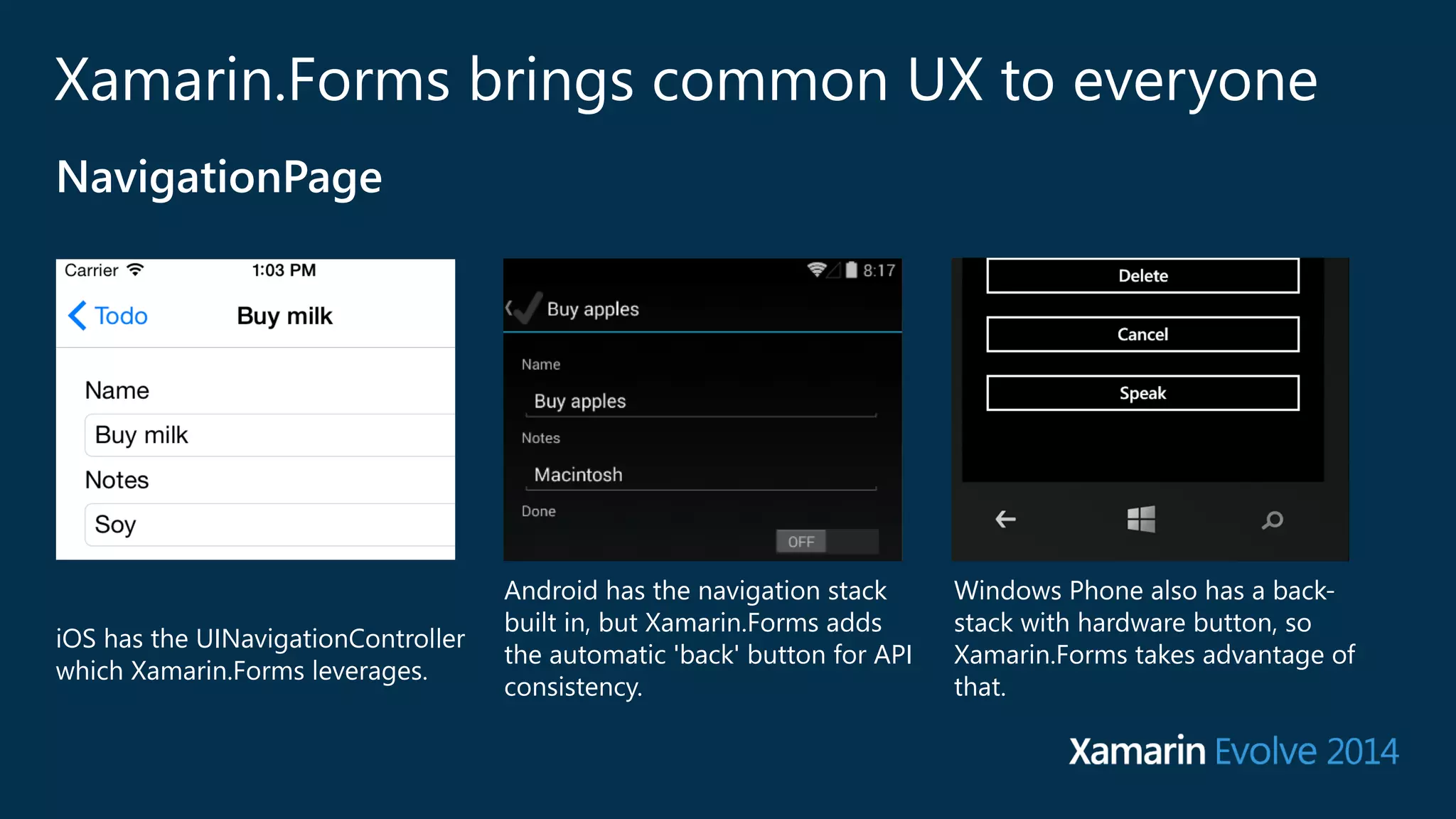 Xamarin.Forms brings common UX to everyone 
iOS has the UINavigationController 
which Xamarin.Forms leverages. 
Android has the navigation stack 
built in, but Xamarin.Forms adds 
the automatic 'back' button for API 
consistency. 
Windows Phone also has a back-‐ 
stack with hardware button, so 
Xamarin.Forms takes advantage of 
that. 
NavigationPage 
 
