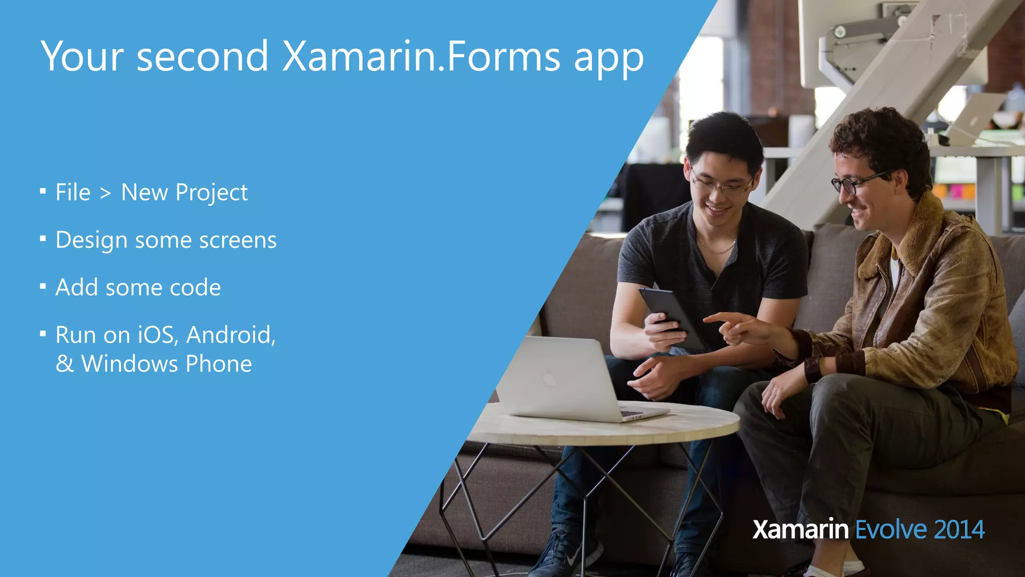 Your second Xamarin.Forms app 
■ File > New Project 
■ Design some screens 
■ Add some code 
■ Run on iOS, Android, 
& Windows Phone 
 