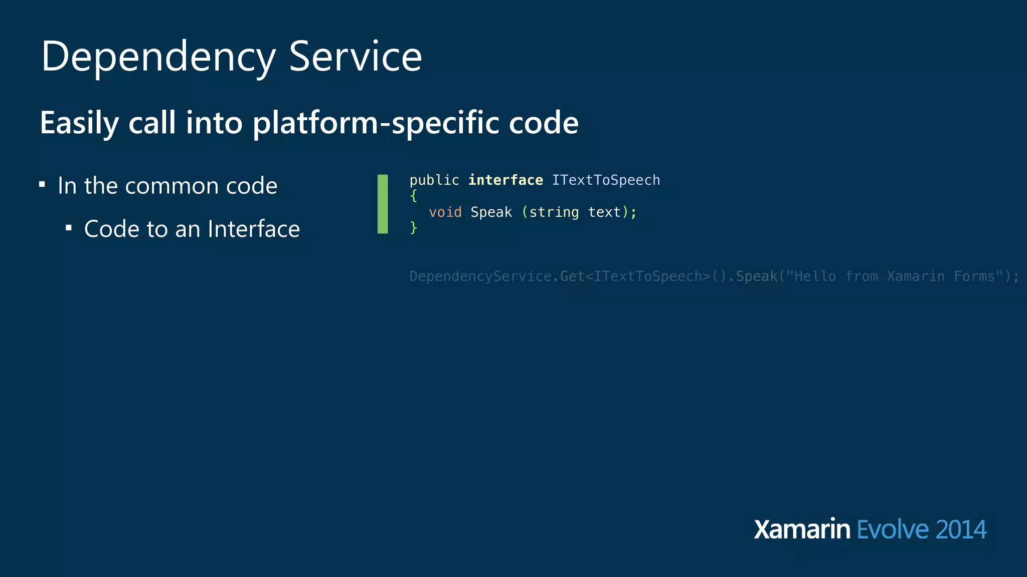 Dependency Service 
Easily call into platform-‐specific code 
■ In the common code 
■ Code to an Interface 
public interface ITextToSpeech 
{ 
void Speak (string text); 
} 
! 
! 
DependencyService.Get<ITextToSpeech>().Speak("Hello from Xamarin Forms"); 
! 
! 
! 
 