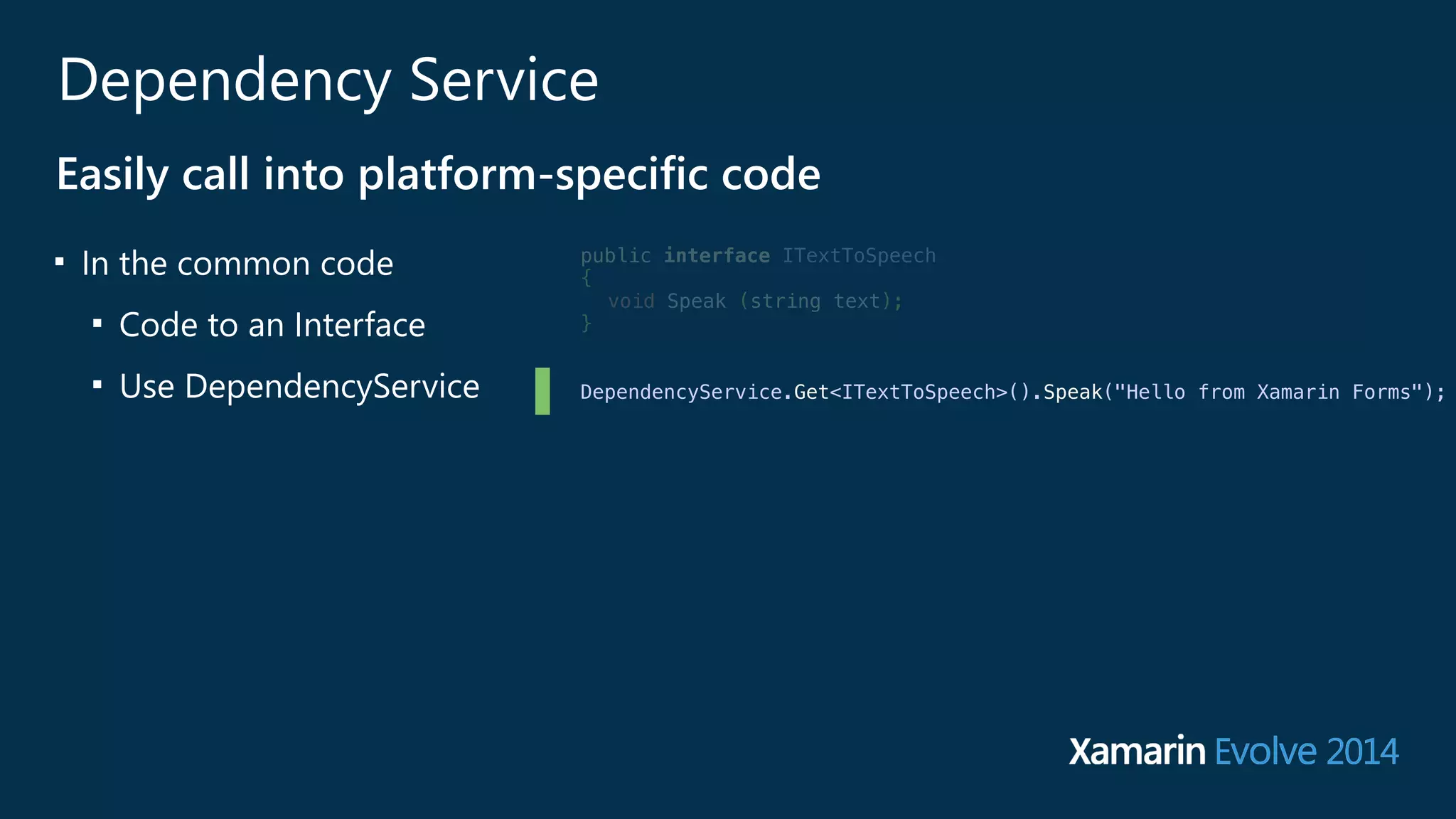 Dependency Service 
Easily call into platform-‐specific code 
■ In the common code 
■ Code to an Interface 
■ Use DependencyService 
public interface ITextToSpeech 
{ 
void Speak (string text); 
} 
! 
! 
DependencyService.Get<ITextToSpeech>().Speak("Hello from Xamarin Forms"); 
! 
! 
! 
 