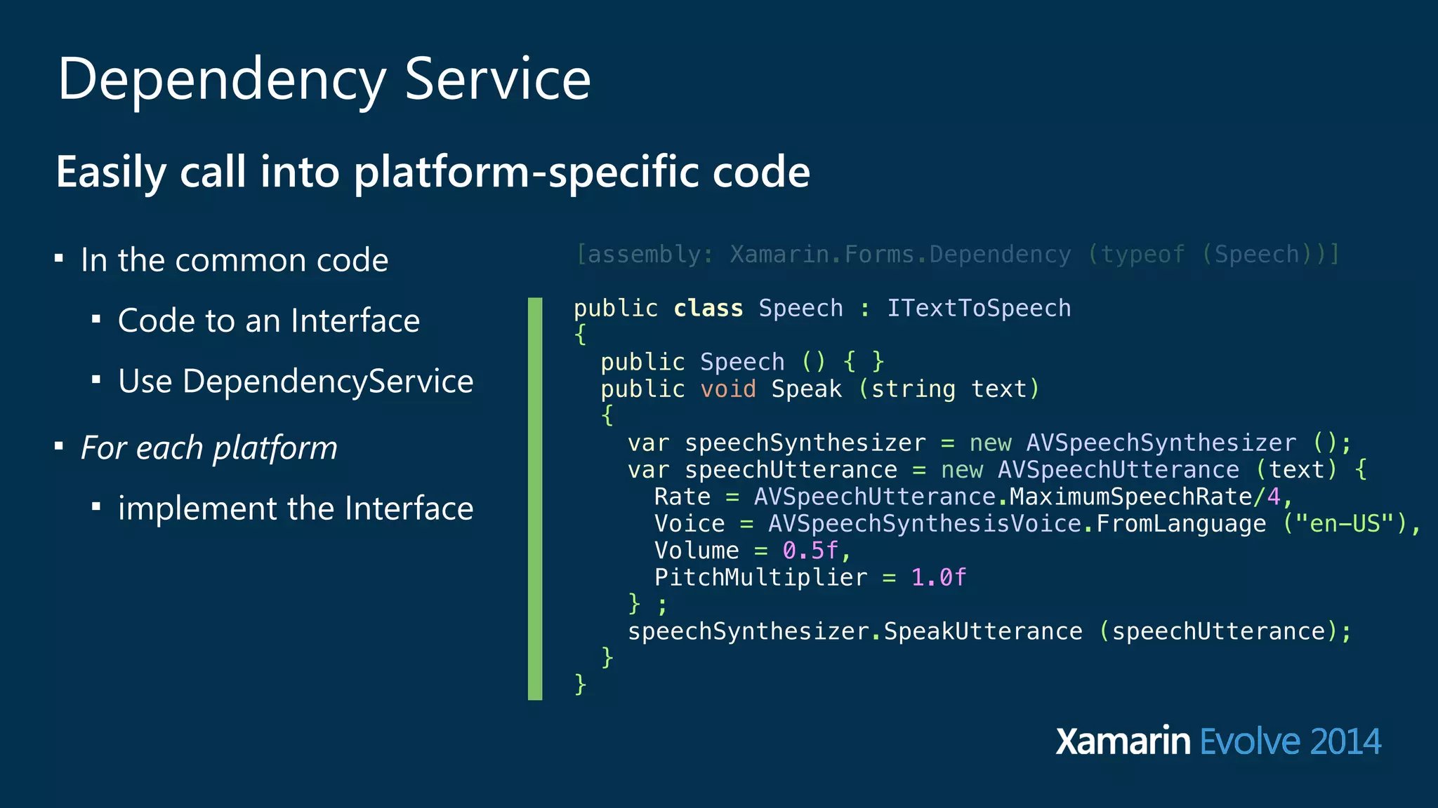 Dependency Service 
Easily call into platform-‐specific code 
■ In the common code 
■ Code to an Interface 
■ Use DependencyService 
■ For each platform 
■ implement the Interface 
[assembly: Xamarin.Forms.Dependency (typeof (Speech))] 
public class Speech : ITextToSpeech 
{ 
public Speech () { } 
public void Speak (string text) 
{ 
var speechSynthesizer = new AVSpeechSynthesizer (); 
var speechUtterance = new AVSpeechUtterance (text) { 
Rate = AVSpeechUtterance.MaximumSpeechRate/4, 
Voice = AVSpeechSynthesisVoice.FromLanguage ("en-US"), 
Volume = 0.5f, 
PitchMultiplier = 1.0f 
} ; 
speechSynthesizer.SpeakUtterance (speechUtterance); 
} 
} 
 