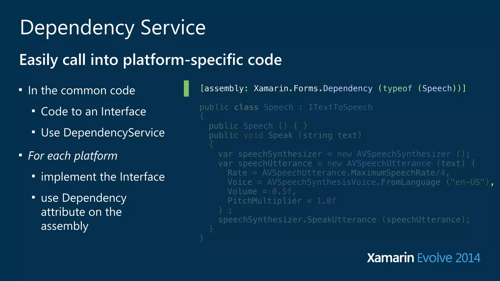 Dependency Service 
Easily call into platform-‐specific code 
■ In the common code 
■ Code to an Interface 
■ Use DependencyService 
■ For each platform 
■ implement the Interface 
■ use Dependency 
attribute on the 
assembly 
[assembly: Xamarin.Forms.Dependency (typeof (Speech))] 
public class Speech : ITextToSpeech 
{ 
public Speech () { } 
public void Speak (string text) 
{ 
var speechSynthesizer = new AVSpeechSynthesizer (); 
var speechUtterance = new AVSpeechUtterance (text) { 
Rate = AVSpeechUtterance.MaximumSpeechRate/4, 
Voice = AVSpeechSynthesisVoice.FromLanguage ("en-US"), 
Volume = 0.5f, 
PitchMultiplier = 1.0f 
} ; 
speechSynthesizer.SpeakUtterance (speechUtterance); 
} 
} 
 