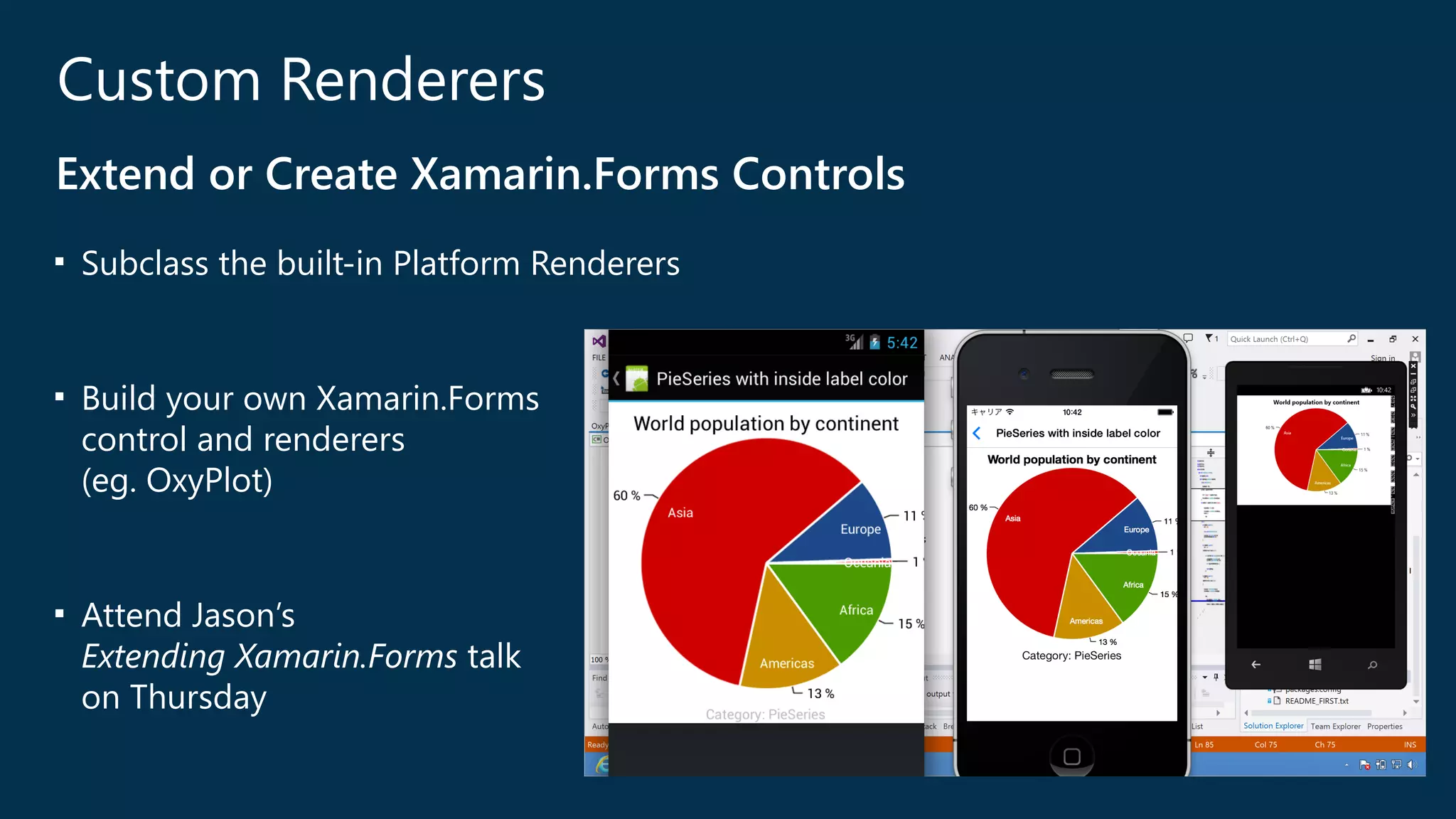 Custom Renderers 
Extend or Create Xamarin.Forms Controls 
■ Subclass the built-‐in Platform Renderers 
! 
■ Build your own Xamarin.Forms 
control and renderers 
(﴾eg. OxyPlot)﴿ 
! 
■ Attend Jason’s 
Extending Xamarin.Forms talk 
on Thursday 
 