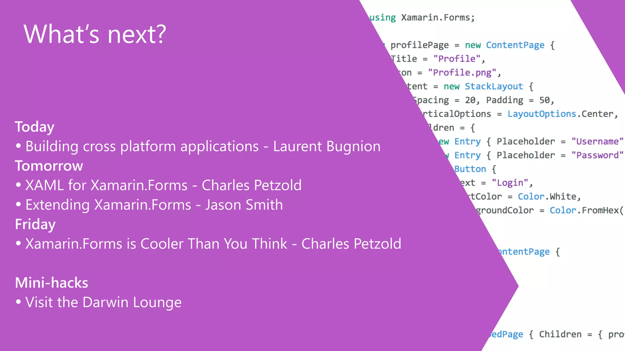 What’s next? 
Today 
• Building cross platform applications -‐ Laurent Bugnion 
Tomorrow 
• XAML for Xamarin.Forms -‐ Charles Petzold 
• Extending Xamarin.Forms -‐ Jason Smith 
Friday 
• Xamarin.Forms is Cooler Than You Think -‐ Charles Petzold 
! 
Mini-‐hacks 
• Visit the Darwin Lounge 
 