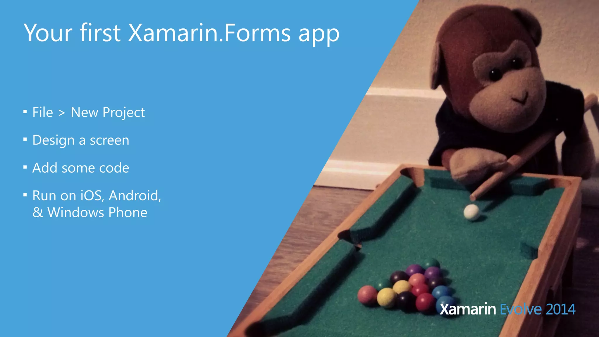 Your first Xamarin.Forms app 
■ File > New Project 
■ Design a screen 
■ Add some code 
■ Run on iOS, Android, 
& Windows Phone 
 