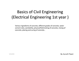 Basics of Civil Engineering
(Electrical Engineering 1st year )
Various ingredients of concrete, different grades of concrete, water
cement ratio, workability, physical/field testing of concrete, mixing of
concrete, placing and curing of concrete..concrete, placing and curing of concrete..
4/24/2020 By. Suruchi Tiwari
 