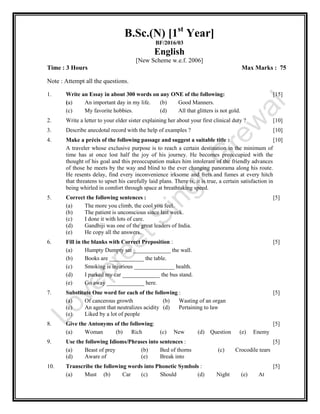 B.Sc.(N) [1st
Year]
BF/2016/03
English
[New Scheme w.e.f. 2006]
Time : 3 Hours Max Marks : 75
Note : Attempt all the questions.
1. Write an Essay in about 300 words on any ONE of the following: [15]
(a) An important day in my life. (b) Good Manners.
(c) My favorite hobbies. (d) All that glitters is not gold.
2. Write a letter to your elder sister explaining her about your first clinical duty ? [10]
3. Describe anecdotal record with the help of examples ? [10]
4. Make a précis of the following passage and suggest a suitable title : [10]
A traveler whose exclusive purpose is to reach a certain destination in the minimum of
time has at once lost half the joy of his journey. He becomes preoccupied with the
thought of his goal and this preoccupation makes him intolerant of the friendly advances
of those he meets by the way and blind to the ever changing panorama along his route.
He resents delay, find every inconvenience irksome and frets and fumes at every hitch
that threatens to upset his carefully laid plans. There is, it is true, a certain satisfaction in
being whirled in comfort through space at breathtaking speed.
5. Correct the following sentences : [5]
(a) The more you climb, the cool you feel.
(b) The patient is unconscious since last week.
(c) I done it with lots of care.
(d) Gandhiji was one of the great leaders of India.
(e) He copy all the answers.
6. Fill in the blanks with Correct Preposition : [5]
(a) Humpty Dumpty sat _____________ the wall.
(b) Books are ____________ the table.
(c) Smoking is injurious ______________ health.
(d) I parked my car _____________ the bus stand.
(e) Go away _____________ here.
7. Substitute One word for each of the following : [5]
(a) Of cancerous growth (b) Wasting of an organ
(c) An agent that neutralizes acidity (d) Pertaining to law
(e) Liked by a lot of people
8. Give the Antonyms of the following: [5]
(a) Woman (b) Rich (c) New (d) Question (e) Enemy
9. Use the following Idioms/Phrases into sentences : [5]
(a) Beast of prey (b) Bed of thorns (c) Crocodile tears
(d) Aware of (e) Break into
10. Transcribe the following words into Phonetic Symbols : [5]
(a) Must (b) Car (c) Should (d) Night (e) At
 