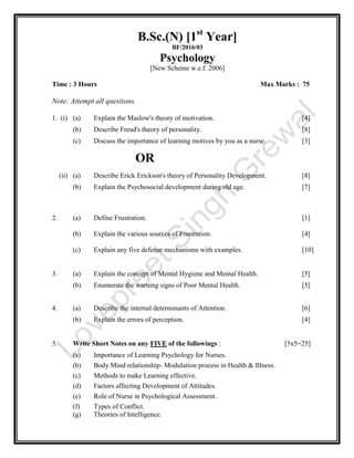 B.Sc.(N) [1st
Year]
BF/2016/03
Psychology
[New Scheme w.e.f. 2006]
Time : 3 Hours Max Marks : 75
Note: Attempt all questions.
1. (i) (a) Explain the Maslow's theory of motivation. [4]
(b) Describe Freud's theory of personality. [8]
(c) Discuss the importance of learning motives by you as a nurse. [3]
OR
(ii) (a) Describe Erick Erickson's theory of Personality Development. [8]
(b) Explain the Psychosocial development during old age. [7]
2. (a) Define Frustration. [1]
(b) Explain the various sources of Frustration. [4]
(c) Explain any five defense mechanisms with examples. [10]
3. (a) Explain the concept of Mental Hygiene and Mental Health. [5]
(b) Enumerate the warning signs of Poor Mental Health. [5]
4. (a) Describe the internal determinants of Attention. [6]
(b) Explain the errors of perception. [4]
5. Write Short Notes on any FIVE of the followings : [5x5=25]
(a) Importance of Learning Psychology for Nurses.
(b) Body Mind relationship- Modulation process in Health & Illness.
(c) Methods to make Learning effective.
(d) Factors affecting Development of Attitudes.
(e) Role of Nurse in Psychological Assessment.
(f) Types of Conflict.
(g) Theories of Intelligence.
 