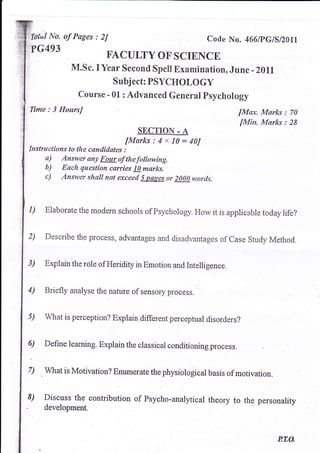 :,Xb€ul   No. of Pages : 2J                                 Code No.      466lPclslz}tl
'?G493
                            EACULTY OF SCIENCE
                 ilI.sc. I Year Second Spell Examination, June - z0ll
                             Subject: PSYCHOLOGY
                   Course - 01 : Advanced General psychology
Time : 3 HoursJ                                                                         : 70
                                                                        fMctx. Mrtrks
                                                                        fMin. Marks : 28
                                      SECTION - A
                                  [Marks:4x10=40J
Instructions to the candiclates :
      a) Answer aiy Four of thefollowing.
      b) Each questioru carries l0 marks.
      c) Answer shall not exceecl s psges or 2000 worcls.

1)       E'laborate the modern schools of Psychology. How it is applicable today life?


2)       Describe the process, advantages and disadvantages of Case Study Method.


3)       Explain the role of Heridity in Emotion and Intelligence.


4)       Briefly analyse the nature of sensory process.


5)       what is perception? Explain different perceptual disorders?


6)       Define learning. Explain the classical conditioning process.


7)
     .
         What is Motivation? Enumerate the physiological basis of motivation.


8)       Discuss the contribution of Psycho-analytical theory        to the personality
         developmeRt.



                                                                                   P.TO.
 