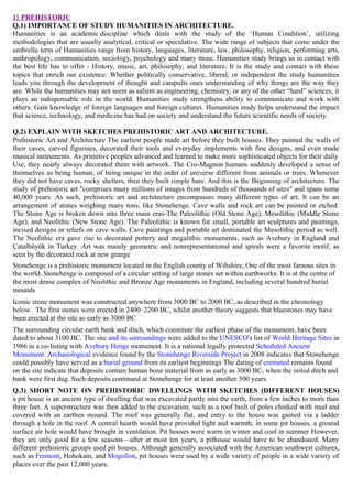 1} PREHISTORIC
Q.1) IMPORTANCE OF STUDY HUMANITIES IN ARCHITECTURE.
Humanities is an academic discipline which deals with the study of the ‘Human Condition’, utilizing
methodologies that are usually analytical, critical or speculative. The wide range of subjects that come under the
umbrella term of Humanities range from history, languages, literature, law, philosophy, religion, performing arts,
anthropology, communication, sociology, psychology and many more. Humanities study brings us in contact with
the best life has to offer - History, music, art, philosophy, and literature. It is the study and contact with these
topics that enrich our existence. Whether politically conservative, liberal, or independent the study humanities
leads you through the development of thought and catapults ones understanding of why things are the way they
are. While the humanities may not seem as salient as engineering, chemistry, or any of the other “hard” sciences, it
plays an indispensable role in the world. Humanities study strengthens ability to communicate and work with
others. Gain knowledge of foreign languages and foreign cultures. Humanities study helps understand the impact
that science, technology, and medicine has had on society and understand the future scientific needs of society.
Q.2) EXPLAIN WITH SKETCHES PREHISTORIC ART AND ARCHITECTURE.
Prehistoric Art and Architecture The earliest people made art before they built houses. They painted the walls of
their caves, carved figurines, decorated their tools and everyday implements with fine designs, and even made
musical instruments. As primitive peoples advanced and learned to make more sophisticated objects for their daily
Use, they nearly always decorated them with artwork. The Cro-Magnon humans suddenly developed a sense of
themselves as being human, of being unique in the order of universe different from animals or trees. Whenever
they did not have caves, rocky shelters, then they built simple huts. And this is the Beginning of architecture. The
study of prehistoric art "comprises many millions of images from hundreds of thousands of sites" and spans some
40,000 years. As such, prehistoric art and architecture encompasses many different types of art. It can be an
arrangement of stones weighing many tons, like Stonehenge. Cave walls and rock art can be painted or etched.
The Stone Age is broken down into three main eras-The Paleolithic (Old Stone Age), Mesolithic (Middle Stone
Age), and Neolithic (New Stone Age). The Paleolithic is known for small, portable art sculptures and paintings,
incised designs or reliefs on cave walls. Cave paintings and portable art dominated the Mesolithic period as well.
The Neolithic era gave rise to decorated pottery and megalithic monuments, such as Avebury in England and
Çatalhüyük in Turkey. Art was mainly geometric and nonrepresentational and spirals were a favorite motif, as
seen by the decorated rock at new grange
Stonehenge is a prehistoric monument located in the English county of Wiltshire, One of the most famous sites in
the world, Stonehenge is composed of a circular setting of large stones set within earthworks. It is at the centre of
the most dense complex of Neolithic and Bronze Age monuments in England, including several hundred burial
mounds
Iconic stone monument was constructed anywhere from 3000 BC to 2000 BC, as described in the chronology
below. The first stones were erected in 2400–2200 BC, whilst another theory suggests that bluestones may have
been erected at the site as early as 3000 BC
The surrounding circular earth bank and ditch, which constitute the earliest phase of the monument, have been
dated to about 3100 BC. The site and its surroundings were added to the UNESCO's list of World Heritage Sites in
1986 in a co-listing with Avebury Henge monument. It is a national legally protected Scheduled Ancient
Monument. Archaeological evidence found by the Stonehenge Riverside Project in 2008 indicates that Stonehenge
could possibly have served as a burial ground from its earliest beginnings The dating of cremated remains found
on the site indicate that deposits contain human bone material from as early as 3000 BC, when the initial ditch and
bank were first dug. Such deposits continued at Stonehenge for at least another 500 years.
Q.3) SHORT NOTE ON PREHISTORIC DWELLINGS WITH SKETCHES (DIFFERENT HOUSES)
a pit house is an ancient type of dwelling that was excavated partly into the earth, from a few inches to more than
three feet. A superstructure was then added to the excavation, such as a roof built of poles chinked with mud and
covered with an earthen mound. The roof was generally flat, and entry to the house was gained via a ladder
through a hole in the roof. A central hearth would have provided light and warmth; in some pit houses, a ground
surface air hole would have brought in ventilation. Pit houses were warm in winter and cool in summer However,
they are only good for a few seasons—after at most ten years, a pithouse would have to be abandoned. Many
different prehistoric groups used pit houses. Although generally associated with the American southwest cultures,
such as Fremont, Hohokam, and Mogollon, pit houses were used by a wide variety of people in a wide variety of
places over the past 12,000 years.
 