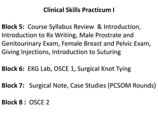Clinical Skills Practicum IBlock 5:  Course Syllabus Review  & Introduction, Introduction to Rx Writing, Male Prostrate and Genitourinary Exam, Female Breast and Pelvic Exam, Giving Injections, Introduction to SuturingBlock 6:  EKG Lab, OSCE 1, Surgical Knot TyingBlock 7:   Surgical Note, Case Studies (PCSOM Rounds)Block 8 :  OSCE 2