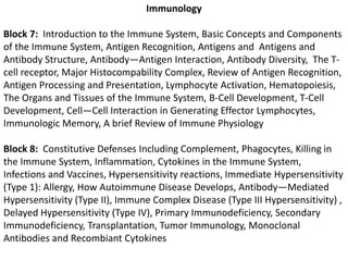 ImmunologyBlock 7:  Introduction to the Immune System, Basic Concepts and Components of the Immune System, Antigen Recognition, Antigens and  Antigens and Antibody Structure, Antibody—Antigen Interaction, Antibody Diversity,  The T-cell receptor, Major Histocompability Complex, Review of Antigen Recognition, Antigen Processing and Presentation, Lymphocyte Activation, Hematopoiesis, The Organs and Tissues of the Immune System, B-Cell Development, T-Cell Development, Cell—Cell Interaction in Generating Effector Lymphocytes, Immunologic Memory, A brief Review of Immune PhysiologyBlock 8:  Constitutive Defenses Including Complement, Phagocytes, Killing in the Immune System, Inflammation, Cytokines in the Immune System, Infections and Vaccines, Hypersensitivity reactions, Immediate Hypersensitivity (Type 1): Allergy, How Autoimmune Disease Develops, Antibody—Mediated Hypersensitivity (Type II), Immune Complex Disease (Type III Hypersensitivity) , Delayed Hypersensitivity (Type IV), Primary Immunodeficiency, Secondary Immunodeficiency, Transplantation, Tumor Immunology, Monoclonal Antibodies and Recombiant Cytokines