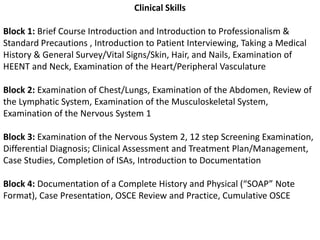 Clinical SkillsBlock 1: Brief Course Introduction and Introduction to Professionalism & Standard Precautions , Introduction to Patient Interviewing, Taking a Medical History & General Survey/Vital Signs/Skin, Hair, and Nails, Examination of HEENT and Neck, Examination of the Heart/Peripheral VasculatureBlock 2: Examination of Chest/Lungs, Examination of the Abdomen, Review of the Lymphatic System, Examination of the Musculoskeletal System, Examination of the Nervous System 1Block 3: Examination of the Nervous System 2, 12 step Screening Examination, Differential Diagnosis; Clinical Assessment and Treatment Plan/Management, Case Studies, Completion of ISAs, Introduction to DocumentationBlock 4: Documentation of a Complete History and Physical (“SOAP” Note Format), Case Presentation, OSCE Review and Practice, Cumulative OSCE