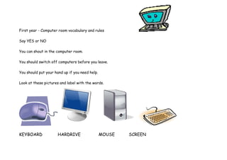 First year - Computer room vocabulary and rules 
Say YES or NO 
You can shout in the computer room. 
You should switch off computers before you leave. 
You should put your hand up if you need help. 
Look at these pictures and label with the words. 
KEYBOARD HARDRIVE MOUSE SCREEN 
