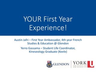 YOUR First Year
Experience!
Austin Jafri – First Year Ambassador, 4th year French
Studies & Education @ Glendon
Yerro Gassama – Student Life Coordinator,
Kineseology Graduate (Keele)
 