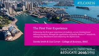 Davida Smith & Lisa Curran - College of Business, RMIT
The First Year Experience
Enhancing the first year experience of students, across transnational
delivery locations, through the application of Quality MattersTM standards,
redesigning Blackboard and enhancing the digital tools.
 