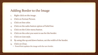 Adding Border to the Image
1.

Right-click on the image.

2.

Click on Format Picture.

3.

Click on line color.

4.

Click on the radio button option of Solid line.

5.

Click on the Color menu button.

6.

Click on the color you want to use for the border.

7.

Click on Line style.

8.

By using the up and down button, set the width of the border.

9. Click on Close.
• PowerPoint updates the image with the new border.

 