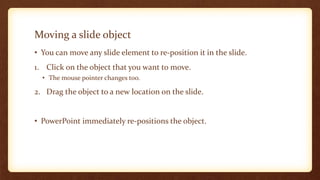 Moving a slide object
• You can move any slide element to re-position it in the slide.
1. Click on the object that you want to move.
• The mouse pointer changes too.

2. Drag the object to a new location on the slide.

• PowerPoint immediately re-positions the object.

 