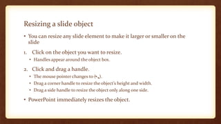 Resizing a slide object
• You can resize any slide element to make it larger or smaller on the
slide
1. Click on the object you want to resize.
• Handles appear around the object box.

2. Click and drag a handle.
• The mouse pointer changes to ( ).
• Drag a corner handle to resize the object’s height and width.
• Drag a side handle to resize the object only along one side.

• PowerPoint immediately resizes the object.

 