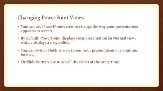 Changing PowerPoint Views
• You can use PowerPoint’s view to change the way your presentation
appears on screen.
• By default, PowerPoint displays your presentation in Normal view,
which displays a single slide.
• You can switch Outline view to see your presentation in an outline
format,

• Or Slide Sorter view to see all the slides at the same time.

 