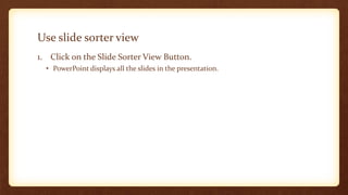 Use slide sorter view
1. Click on the Slide Sorter View Button.
• PowerPoint displays all the slides in the presentation.

 