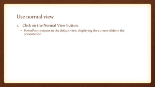 Use normal view
1. Click on the Normal View button.
• PowerPoint returns to the default view, displaying the current slide in the
presentation.

 