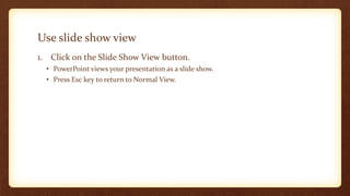 Use slide show view
1. Click on the Slide Show View button.
• PowerPoint views your presentation as a slide show.
• Press Esc key to return to Normal View.

 
