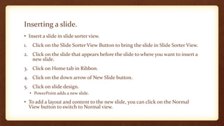 Inserting a slide.
• Insert a slide in slide sorter view.
1.

Click on the Slide Sorter View Button to bring the slide in Slide Sorter View.

2. Click on the slide that appears before the slide to where you want to insert a
new slide.
3. Click on Home tab in Ribbon.
4. Click on the down arrow of New Slide button.
5. Click on slide design.
• PowerPoint adds a new slide.

• To add a layout and content to the new slide, you can click on the Normal
View button to switch to Normal view.

 