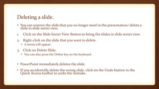Deleting a slide.
• You can remove the slide that you no longer need in the presentation/ delete a
slide in slide sorter view.
1.

Click on the Slide Sorter View Button to bring the slides in slide sorter view.

2. Right-click on the slide that you want to delete.
• A menu will appear.

3. Click on Delete Slide.
• You can also press the Delete key on the keyboard.

• PowerPoint immediately deletes the slide.
• If you accidentally delete the wrong slide, click on the Undo button in the
Quick Access toolbar to undo the mistake.

 