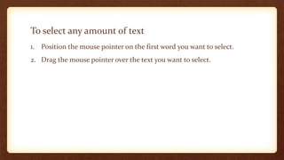 To select any amount of text
1. Position the mouse pointer on the first word you want to select.
2. Drag the mouse pointer over the text you want to select.

 