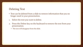 Deleting Text
• Text can be deleted from a slide to remove information that you no
longer need in your presentation.
1. Select the text you want to delete.
2. Press the Delete key on the keyboard to remove the text from your
presentation.
• The text will disappear from the slide.

 
