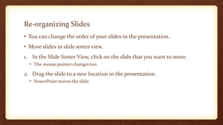 Re-organizing Slides
• You can change the order of your slides in the presentation.
• Move slides in slide sorter view.

1. In the Slide Sorter View, click on the slide that you want to move.
• The mouse pointer changes too.

2. Drag the slide to a new location in the presentation.
• PowerPoint moves the slide.

 