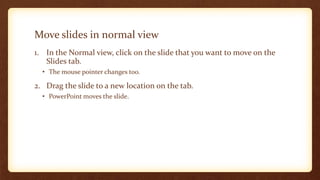 Move slides in normal view
1. In the Normal view, click on the slide that you want to move on the
Slides tab.
• The mouse pointer changes too.

2. Drag the slide to a new location on the tab.
• PowerPoint moves the slide.

 