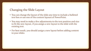 Changing the Slide Layout
• You can change the layout of the slide any time to include a bulleted
text box or use one of the content layouts of PowerPoint.
• You may need to make a few adjustments to the text position and size
to fit the new layout, if you assign a new layout to the slide with the
existing text.
• For best result, you should assign a new layout before adding content
to your slides

 