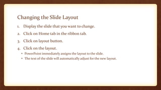 Changing the Slide Layout
1. Display the slide that you want to change.
2. Click on Home tab in the ribbon tab.

3. Click on layout button.
4. Click on the layout.
• PowerPoint immediately assigns the layout to the slide.
• The text of the slide will automatically adjust for the new layout.

 