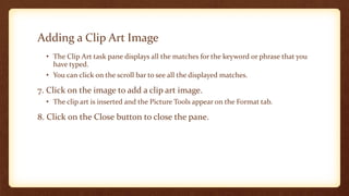 Adding a Clip Art Image
• The Clip Art task pane displays all the matches for the keyword or phrase that you
have typed.
• You can click on the scroll bar to see all the displayed matches.

7. Click on the image to add a clip art image.
• The clip art is inserted and the Picture Tools appear on the Format tab.

8. Click on the Close button to close the pane.

 