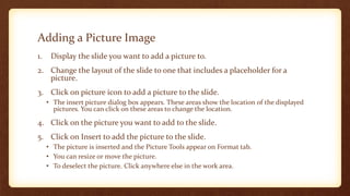 Adding a Picture Image
1.

Display the slide you want to add a picture to.

2. Change the layout of the slide to one that includes a placeholder for a
picture.
3. Click on picture icon to add a picture to the slide.
• The insert picture dialog box appears. These areas show the location of the displayed
pictures. You can click on these areas to change the location.

4. Click on the picture you want to add to the slide.
5. Click on Insert to add the picture to the slide.
• The picture is inserted and the Picture Tools appear on Format tab.
• You can resize or move the picture.
• To deselect the picture. Click anywhere else in the work area.

 