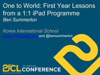 One to World: First Year Lessons 
from a 1:1 iPad Programme 
Ben Summerton 
Korea International School 
summo78@gmail.com and @bensummerton 
 