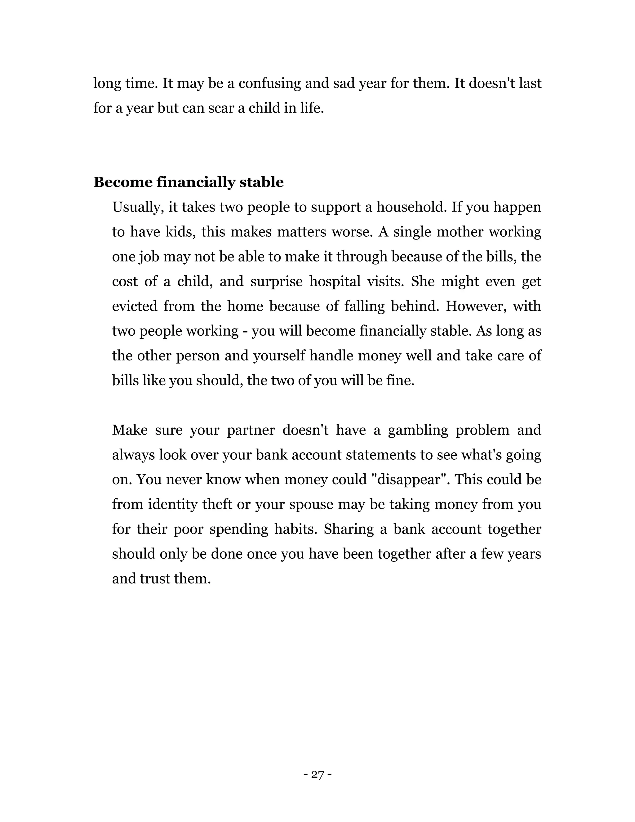 - 27 -
long time. It may be a confusing and sad year for them. It doesn't last
for a year but can scar a child in life.
Become financially stable
Usually, it takes two people to support a household. If you happen
to have kids, this makes matters worse. A single mother working
one job may not be able to make it through because of the bills, the
cost of a child, and surprise hospital visits. She might even get
evicted from the home because of falling behind. However, with
two people working - you will become financially stable. As long as
the other person and yourself handle money well and take care of
bills like you should, the two of you will be fine.
Make sure your partner doesn't have a gambling problem and
always look over your bank account statements to see what's going
on. You never know when money could "disappear". This could be
from identity theft or your spouse may be taking money from you
for their poor spending habits. Sharing a bank account together
should only be done once you have been together after a few years
and trust them.
 
