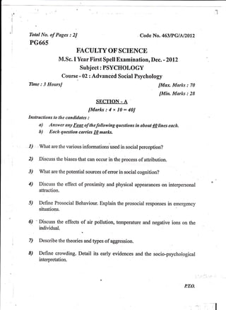 Tbtal No. of Pages : 2J                                 Codc No. 463l?GlN20l2
PG665
                          EACULTY OF SCIENCE
                  M.Sc. I Ycar First Spell Examination, Dcc. -2012
                           Subject: PSYCHOLOGY
                   Course - 02 zAdvanced Social Psychology
Time: 3 HoursJ                                                    [Max Marks :    70

                                                                    fMin. Morks : 28
                                    SECTTOI - A
                                fMorks:4x10:40J
fnsffuctions to the canditlotes :
     o)    Answer ony Four of thefottowing questions in about 40 lines each.
     b)    Each question carries 10 murks.


I) , ,what are,Ihe various informations'used   in social perception?

2)   Discuss the biases.that can occur in the process of attribution.

3)   What are the potential sources of error in social cognition?

4)   Discuss thp effect of proximity pnd physical appearances on interpersonal



s)   Define Prosocial Behaviour. Explain the prosocial responses in emergency
     situations

6)   Discuss the effects of air pollution, temperature and negative ions on the
     individual.            ,

7)   Describe the theories and types of aggression.

8)   Define crowding. Detail its early evidences and the socio-psychological
     interpretation.




                                                                               P,TO.



                                                                                       ;l
 