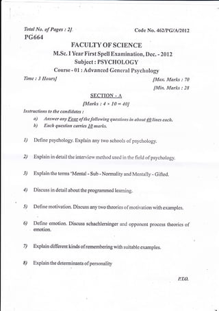Tbtsl No. of Ptges :    2J.                               Cocle Na. 46ZtpGlA/2012
PG664
                          EACULTY OF SCIBICE
                M.Sc. I Year First Spcll Exarnination, Dec. - Z0lz
                            Subjcct: PSYCHOLOGY
                Coursc - 01 : Advaneed General Psychology
Time : 3   IIoursJ                                                 [Max. Marks : 70
                                                                    [Min. Marks : 28
                                    SECTION - A
                                fMtrks : 4 x 10 -   40J
Instructions lo the conditlltes :
     tt)   Answer any Four af thefottowing questions irt obout !0 lines encft.
     b)    Each question cerries !!/ marks.


1)   Define psychology.Explain any rwo sshools of psychology.


2)   Explain in detail theinterview rnethod used in the field ofpsyehology.


3)   Explain the terms 'Merrtal - sub - Nonlali ty andMentally - Gifted.


4)   Discuss in detail aboatthe programmed leaming.


5)   Define motivalion Discuss *ny twotheories ofmotivation with exanrples


6)   Defirle emotion. Diseuss schachlersinger and opponent proeess thcories of
     emotion.


7)   Bxplain different kinds ofrerner:nberingwith suitable examples.


8)   Explainthedeterminantsofpersonality


                                                                                 PTO,
 