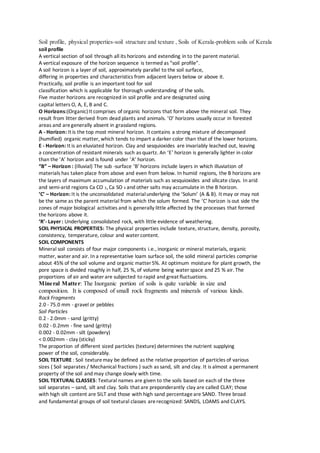 Soil profile, physical properties-soil structure and texture , Soils of Kerala-problem soils of Kerala
soil profile
A vertical section of soil through all its horizons and extending in to the parent material.
A vertical exposure of the horizon sequence is termed as “soil profile”.
A soil horizon is a layer of soil, approximately parallel to the soil surface,
differing in properties and characteristics from adjacent layers below or above it.
Practically, soil profile is an important tool for soil
classification which is applicable for thorough understanding of the soils.
Five master horizons are recognized in soil profile and are designated using
capital letters O, A, E, B and C.
O Horizons:(Organic)It comprises of organic horizons that form above the mineral soil. They
result from litter derived from dead plants and animals. ‘O’ horizons usually occur in forested
areas and aregenerally absent in grassland regions.
A - Horizon: It is the top most mineral horizon. It contains a strong mixture of decomposed
(humified) organic matter, which tends to impart a darker color than that of the lower horizons.
E - Horizon: It is an eluviated horizon. Clay and sesquioxides are invariably leached out, leaving
a concentration of resistant minerals such as quartz. An ‘E’ horizon is generally lighter in color
than the ‘A’ horizon and is found under ‘A’ horizon.
“B” – Horizon : (Illuvial) The sub -surface ‘B’ horizons include layers in which illuviation of
materials has taken place from above and even from below. In humid regions, the B horizons are
the layers of maximum accumulation of materials such as sesquioxides and silicate clays. In arid
and semi-arid regions Ca CO 3, Ca SO 4 and other salts may accumulate in the B horizon.
‘C’ – Horizon: It is the unconsolidated materialunderlying the ‘Solum’ (A & B). It may or may not
be the same as the parent material from which the solum formed. The ‘C’ horizon is out side the
zones of major biological activities and is generally little affected by the processes that formed
the horizons above it.
‘R’- Layer: Underlying consolidated rock, with little evidence of weathering.
SOIL PHYSICAL PROPERTIES: The physical properties include texture, structure, density, porosity,
consistency, temperature, colour and water content.
SOIL COMPONENTS
Mineral soil consists of four major components i.e., inorganic or mineral materials, organic
matter, water and air. In a representative loam surface soil, the solid mineral particles comprise
about 45% of the soil volume and organic matter 5%. At optimum moisture for plant growth, the
pore space is divided roughly in half, 25 %, of volume being water space and 25 % air. The
proportions of air and water are subjected to rapid and great fluctuations.
Mineral Matter: The Inorganic portion of soils is quite variable in size and
composition. It is composed of small rock fragments and minerals of various kinds.
Rock Fragments
2.0 - 75.0 mm - gravel or pebbles
Soil Particles
0.2 - 2.0mm - sand (gritty)
0.02 - 0.2mm - fine sand (gritty)
0.002 - 0.02mm - silt (powdery)
< 0.002mm - clay (sticky)
The proportion of different sized particles (texture) determines the nutrient supplying
power of the soil, considerably.
SOIL TEXTURE : Soil texturemay be defined as the relative proportion of particles of various
sizes ( Soil separates / Mechanical fractions ) such as sand, silt and clay. It is almost a permanent
property of the soil and may change slowly with time.
SOIL TEXTURAL CLASSES: Textural names are given to the soils based on each of the three
soil separates – sand, silt and clay. Soils that are preponderantly clay are called CLAY; those
with high silt content are SILT and those with high sand percentageare SAND. Three broad
and fundamental groups of soil textural classes arerecognized: SANDS, LOAMS and CLAYS.
 