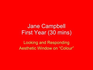 Jane Campbell First Year (30 mins) Looking and Responding Aesthetic Window on “Colour” 